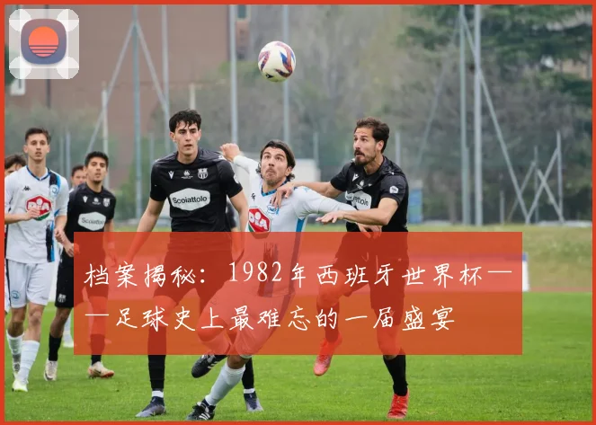 档案揭秘：1982年西班牙世界杯——足球史上最难忘的一届盛宴