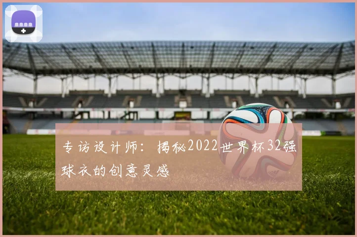 专访设计师：揭秘2022世界杯32强球衣的创意灵感