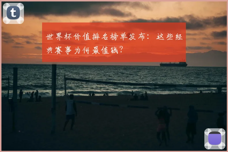 世界杯价值排名榜单发布:这些经典赛事为何最值钱?