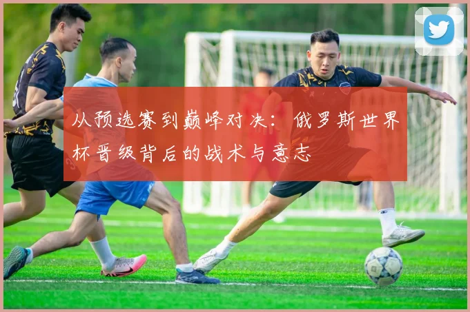 从预选赛到巅峰对决：俄罗斯世界杯晋级背后的战术与意志