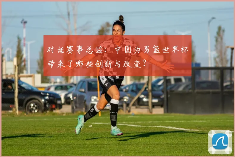对话赛事总监：中国为男篮世界杯带来了哪些创新与改变？