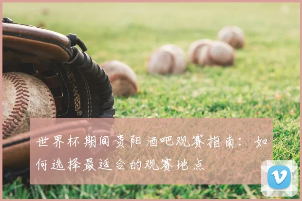 世界杯期间贵阳酒吧观赛指南：如何选择最适合的观赛地点