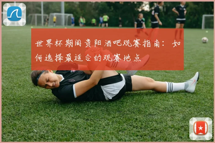 世界杯期间贵阳酒吧观赛指南：如何选择最适合的观赛地点