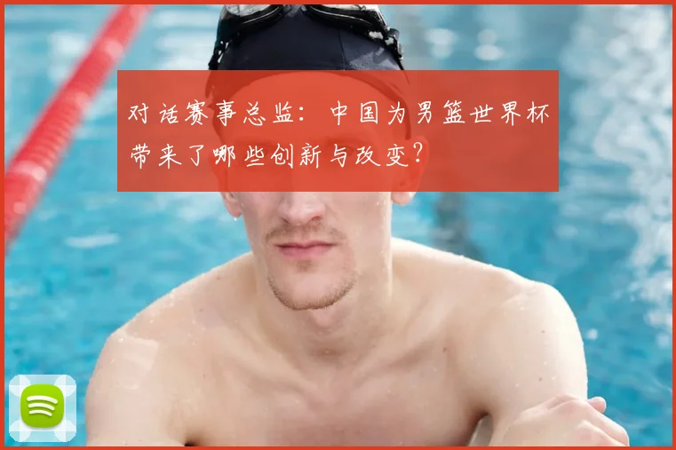 对话赛事总监:中国为男篮世界杯带来了哪些创新与改变?