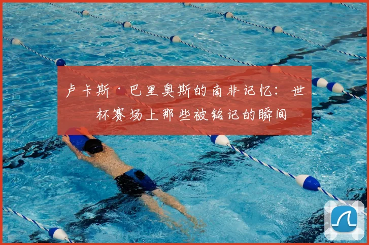 卢卡斯·巴里奥斯的南非记忆:世界杯赛场上那些被铭记的瞬间