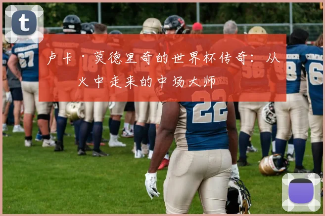 卢卡·莫德里奇的世界杯传奇：从战火中走来的中场大师