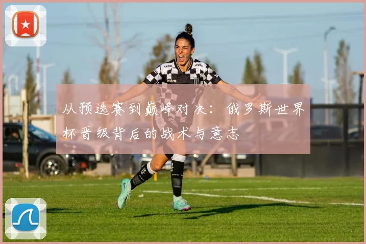 从预选赛到巅峰对决：俄罗斯世界杯晋级背后的战术与意志